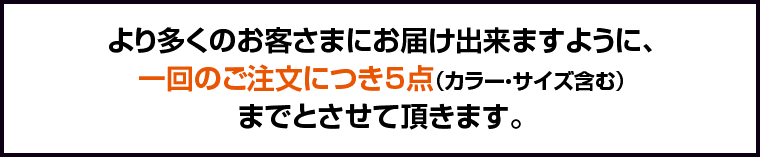 より多くのお客さまにお届け出来ますように、一回のご注文につき5点（カラー・サイズ含む）までとさせて頂きます。