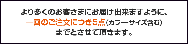 より多くのお客さまにお届け出来ますように、一回のご注文につき5点（カラー・サイズ含む）までとさせて頂きます。