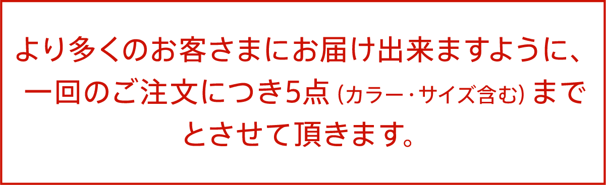 より多くのお客さまにお届け出来ますように、一回のご注文につき5点（カラー・サイズ含む）までとさせて頂きます。