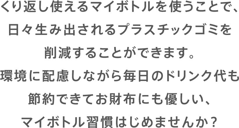 くり返し使えるマイボトルを使うことで、日々生み出されるプラスチックゴミを削減することができます。環境に配慮しながら毎日のドリンク代も節約できてお財布にも優しい、マイボトル習慣はじめませんか？