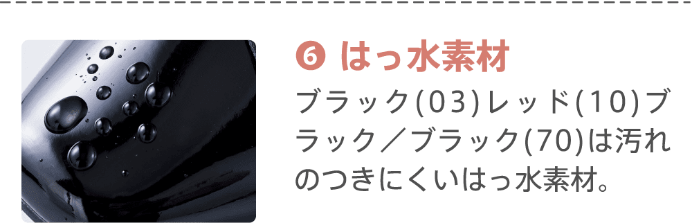 ⑥はっ水素材 ブラック(03)レッド(10)ブラック／ブラック(70)は汚れのつきにくいはっ水素材。