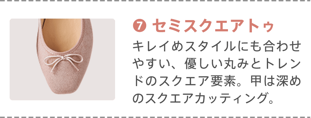 ⑦セミスクエアトゥ キレイめスタイルにも合わせやすい、優しい丸みとトレンドのスクエア要素。甲は深めのスクエアカッティング。