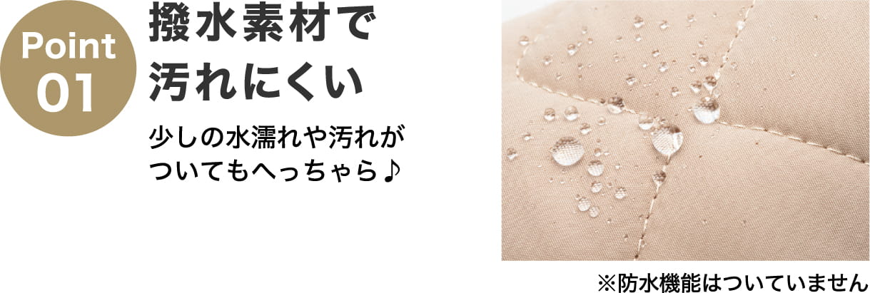 Point01 撥水素材で汚れにくい 少しの水濡れや汚れがついてもへっちゃら♪ ※防水機能はついていません