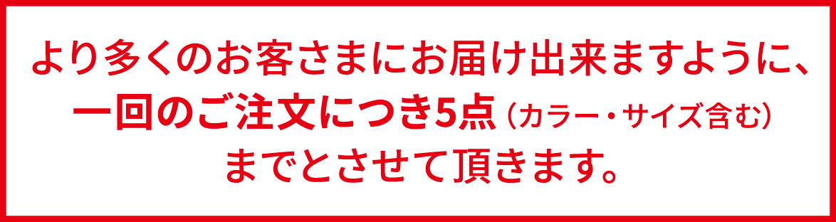 より多くのお客さまにお届け出来ますように、一回のご注文につき5点（カラー・サイズ含む）までとさせて頂きます。