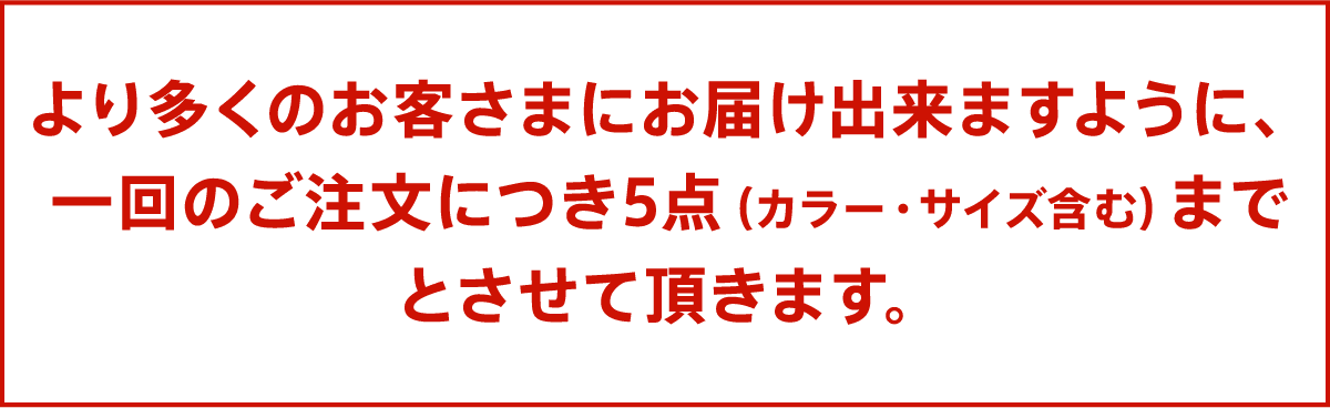 より多くのお客さまにお届け出来ますように、一回のご注文につき5点（カラー・サイズ含む）までとさせて頂きます。