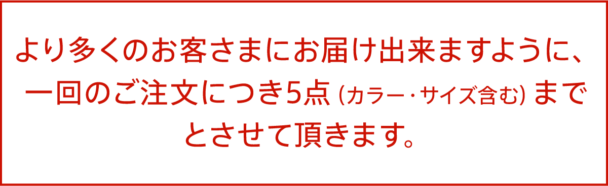 より多くのお客さまにお届け出来ますように、一回のご注文につき5点（カラー・サイズ含む）までとさせて頂きます。