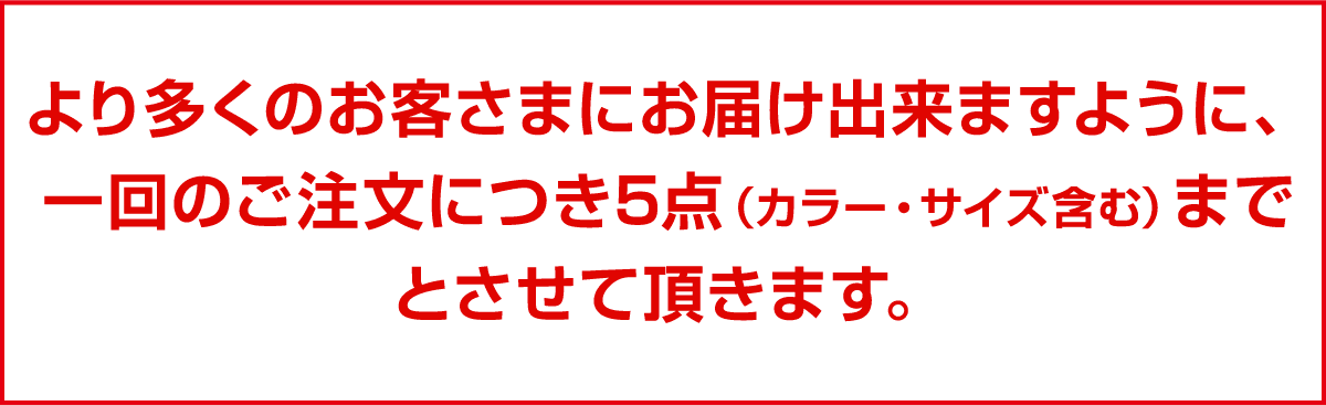 より多くのお客さまにお届け出来ますように、一回のご注文につき5点（カラー・サイズ含む）までとさせて頂きます。