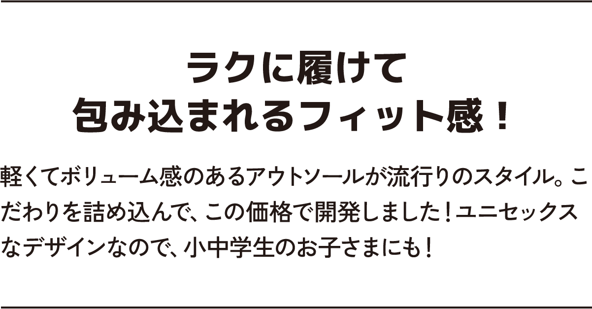 ラクに履けて包み込まれるフィット感！ 軽くてボリューム感のあるアウトソールが流行りのスタイル。こだわりを詰め込んで、この価格で開発しました！ユニセックスなデザインなので、小中学生のお子さまにも！