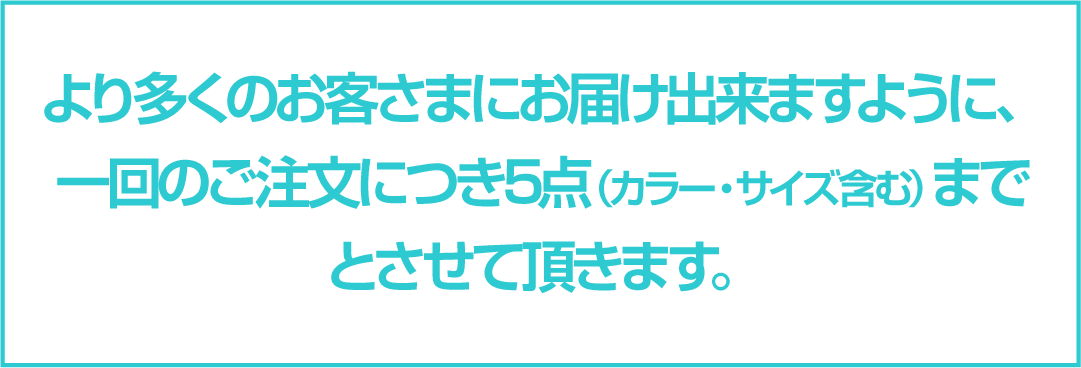 より多くのお客さまにお届け出来ますように、一回のご注文につき5点（カラー・サイズ含む）までとさせて頂きます。