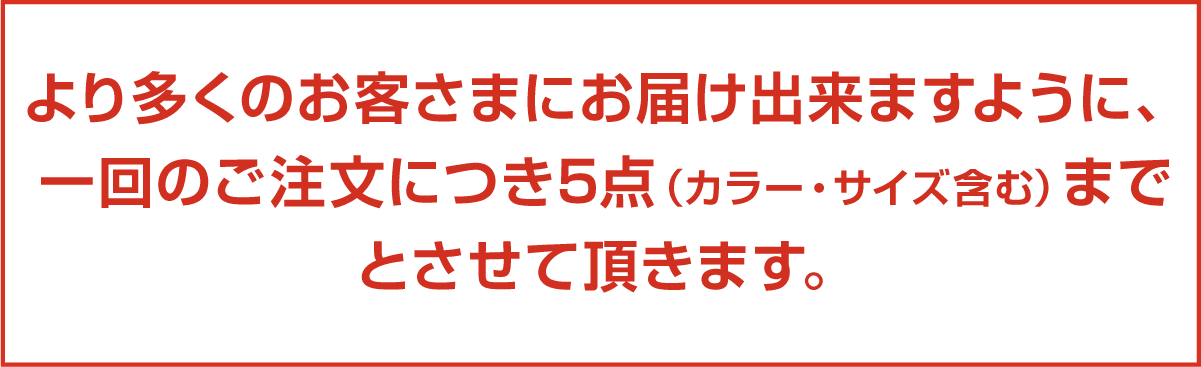 より多くのお客さまにお届け出来ますように、一回のご注文につき5点（カラー・サイズ含む）までとさせて頂きます。