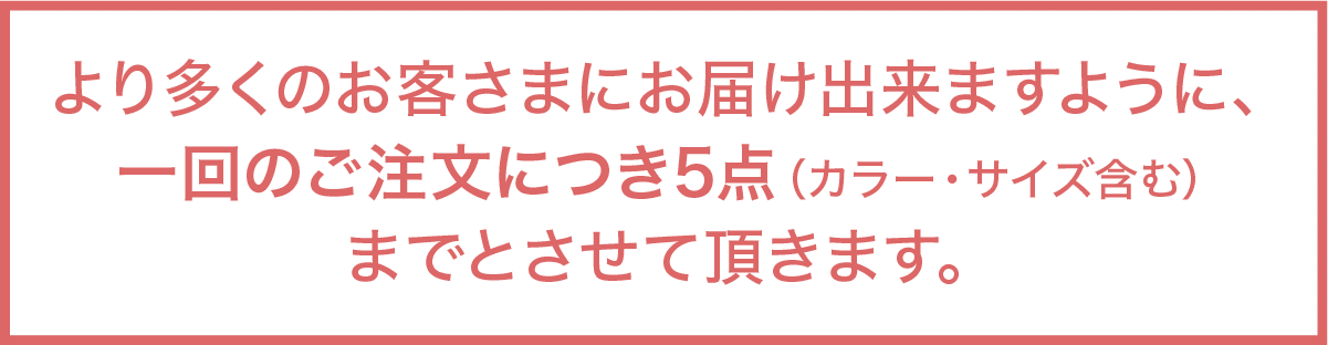 より多くのお客さまにお届け出来ますように、             一回のご注文につき5点（カラー・サイズ含む）             までとさせて頂きます。