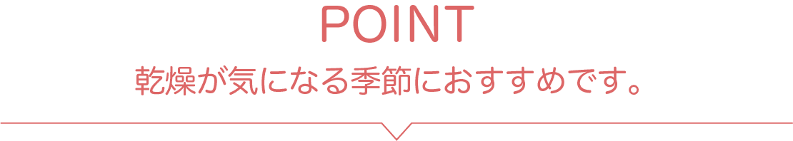 POINT 乾燥が気になる季節におすすめです。