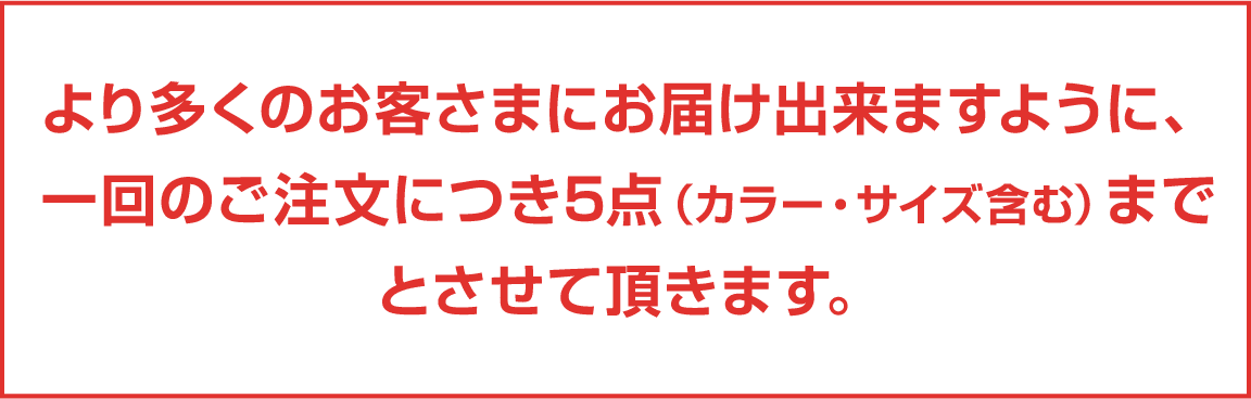 より多くのお客さまにお届け出来ますように、一回のご注文につき5点（カラー・サイズ含む）までとさせて頂きます。
