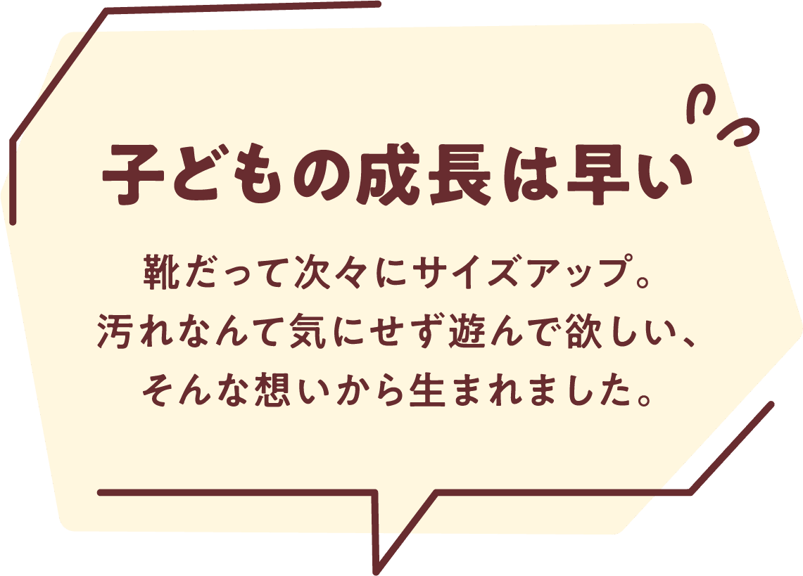 子どもの成長は早い 靴だって次々にサイズアップ。汚れなんて気にせず遊んで欲しい、そんな想いから生まれました。