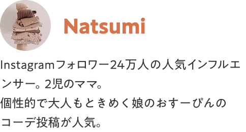 Natsumi Instagramフォロワー24万人の人気インフルエンサー。2児のママ。個性的で大人もときめく娘のおすーぴんのコーデ投稿が人気。
