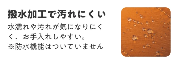 撥水加工で汚れにくい 水濡れや汚れが気になりにくく、お手入れしやすい。 ※防水機能はついていません