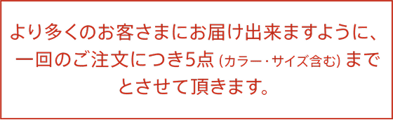 より多くのお客様にお届け出来ますように、一回のご注文につき５点（カラー・サイズ含む）までとさせて頂きます。