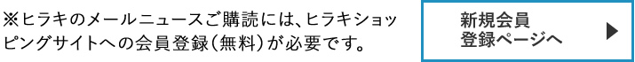 【新規会員登録ページへ】　※ヒラキのメールニュースご購読には、ヒラキショッピングサイトへの会員登録（無料）が必要です。