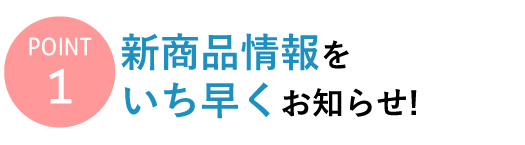 【Point 1】新商品情報をいち早くお知らせ！