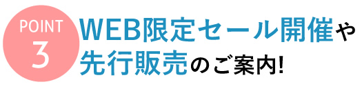 【Point 3】WEB限定セール開催や先行販売のご案内！