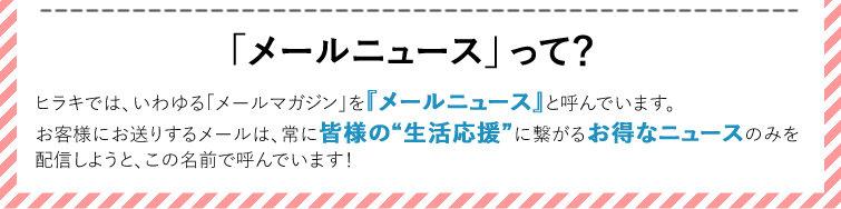 【メールニュースって？】ヒラキでは、いわゆる「メールマガジン」を『メールニュース』と呼んでいます。　お客様にお送りするメールは、常に皆様の“生活応援”に繋がるお得なニュースのみを配信しようと、この名前で呼んでいます！