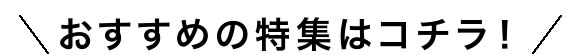 おすすめの特集はコチラ！